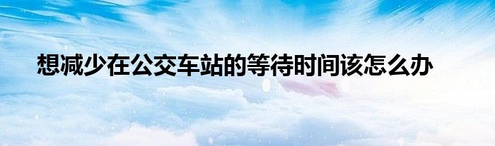 想减少在公交车站的等待时间该怎么办