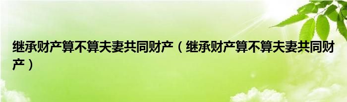 继承财产算不算夫妻共同财产（继承财产算不算夫妻共同财产）