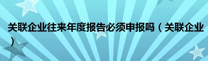 关联企业往来年度报告必须申报吗（关联企业）