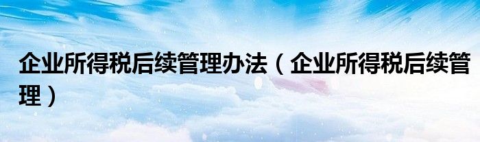 企业所得税后续管理办法（企业所得税后续管理）