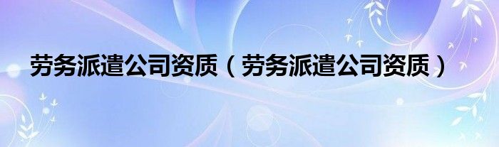 劳务派遣公司资质（劳务派遣公司资质）