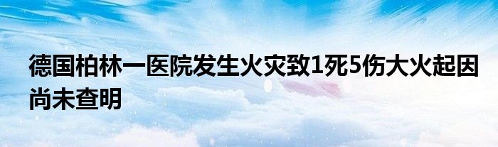 德国柏林一医院发生火灾致1死5伤大火起因尚未查明