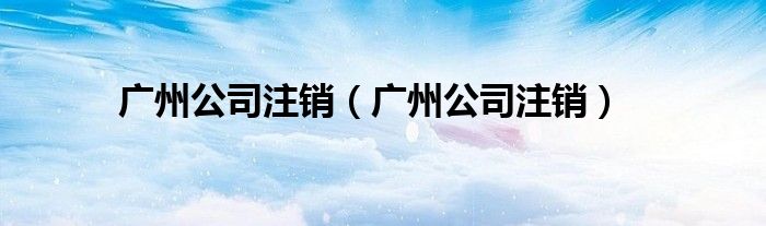 广州公司注销（广州公司注销）