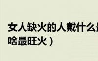 女人缺火的人戴什么最旺火（女人缺火的人戴啥最旺火）