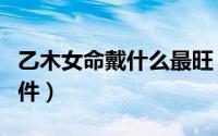 乙木女命戴什么最旺（乙木女命适宜戴什么物件）