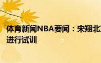 体育新闻NBA要闻：宋翔北京男篮本周开始对李伟灏于长春进行试训