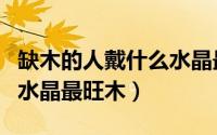 缺木的人戴什么水晶最旺木（缺木的人戴哪种水晶最旺木）