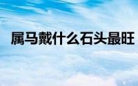 属马戴什么石头最旺（属马戴啥石头最旺）