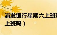 浦发银行星期六上班吗（深圳浦发银行星期六上班吗）