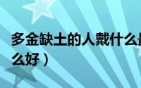 多金缺土的人戴什么最旺（多金缺土的人戴什么好）