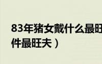 83年猪女戴什么最旺夫（83年属猪戴哪些物件最旺夫）