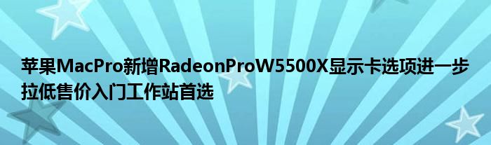 苹果MacPro新增RadeonProW5500X显示卡选项进一步拉低售价入门工作站首选