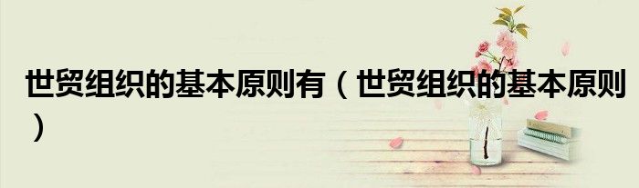 世贸组织的基本原则有（世贸组织的基本原则）
