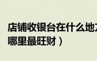 店铺收银台在什么地方最旺财（店铺收银台在哪里最旺财）