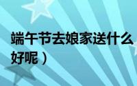 端午节去娘家送什么（端午节去娘家送些什么好呢）