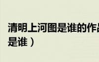 清明上河图是谁的作品（清明上河图作品作者是谁）