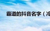 霸道的抖音名字（冷酷霸道的抖音昵称）