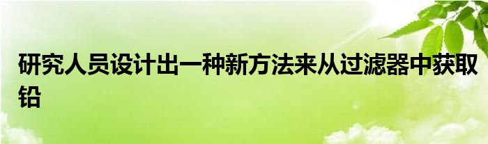 研究人员设计出一种新方法来从过滤器中获取铅