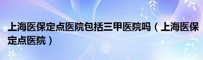 上海医保定点医院包括三甲医院吗（上海医保定点医院）