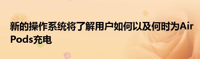 新的操作系统将了解用户如何以及何时为AirPods充电