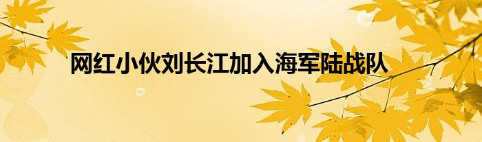 网红小伙刘长江加入海军陆战队