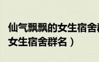仙气飘飘的女生宿舍群名（好听的仙气飘飘的女生宿舍群名）