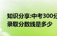 知识分享:中考300分能上什么学校中考最低录取分数线是多少
