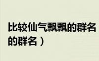 比较仙气飘飘的群名（文艺范的比较仙气飘飘的群名）