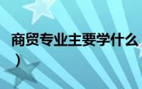 商贸专业主要学什么（商贸专业主要学啥的呢）