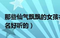 那些仙气飘飘的女孩名（那些仙气飘飘的女孩名好听的）