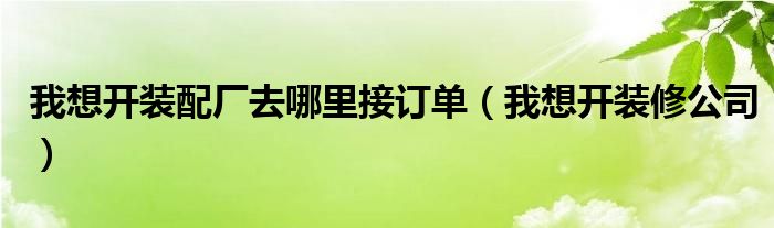 我想开装配厂去哪里接订单（我想开装修公司）