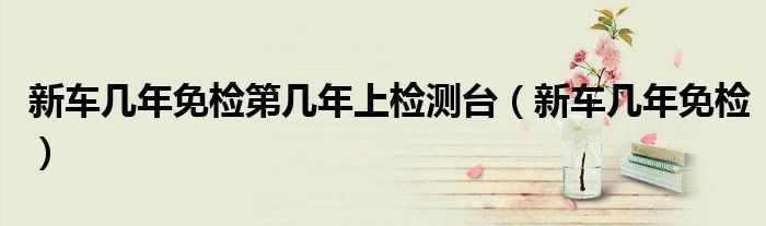 新车几年免检第几年上检测台（新车几年免检）