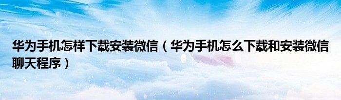 华为手机怎样下载安装微信（华为手机怎么下载和安装微信聊天程序）