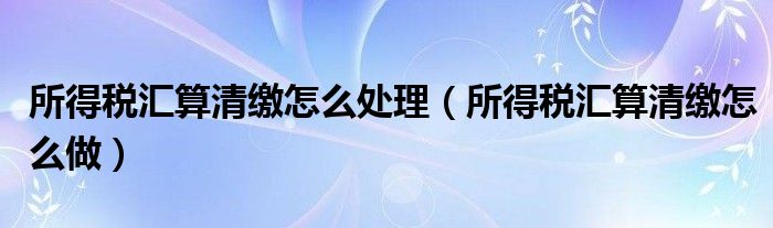 所得税汇算清缴怎么处理（所得税汇算清缴怎么做）