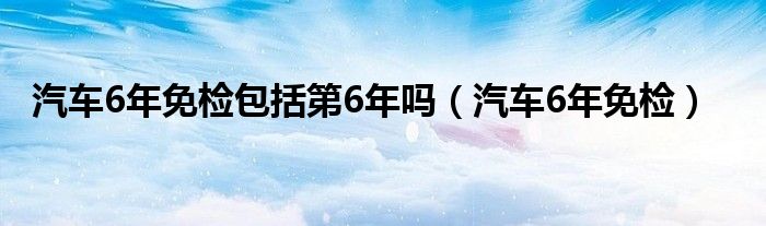 汽车6年免检包括第6年吗（汽车6年免检）