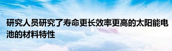 研究人员研究了寿命更长效率更高的太阳能电池的材料特性