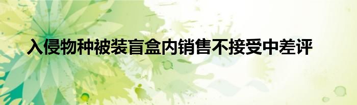 入侵物种被装盲盒内销售不接受中差评
