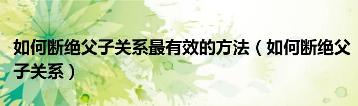 如何断绝父子关系最有效的方法（如何断绝父子关系）