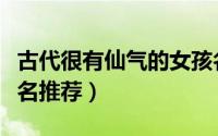 古代很有仙气的女孩名（古代很有仙气的女孩名推荐）