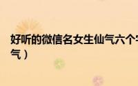 好听的微信名女生仙气六个字（超级好听的女生六字昵称仙气）