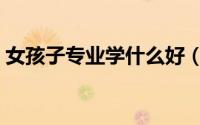 女孩子专业学什么好（女孩子读什么专业好）