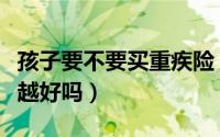 孩子要不要买重疾险（给孩子购买重疾险越早越好吗）