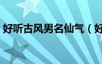 好听古风男名仙气（好听的仙气古风男名字）