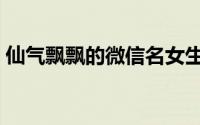 仙气飘飘的微信名女生（超仙气的微信网名）