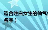 适合姓白女生的仙气名（姓白的古韵仙气女孩名字）