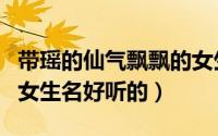 带瑶的仙气飘飘的女生名（带瑶的仙气飘飘的女生名好听的）
