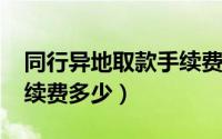 同行异地取款手续费2021（同行异地取款手续费多少）