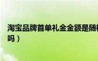 淘宝品牌首单礼金金额是随机的吗（淘宝首单礼金是随机的吗）