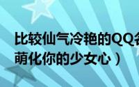 比较仙气冷艳的QQ名（俏皮可爱的仙气网名萌化你的少女心）