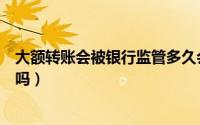 大额转账会被银行监管多久会解除（大额转账会被银行监控吗）